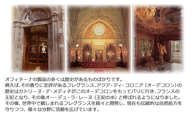 オフィチーナの製品の多くは歴史があるものばかりです。その香りに定評があるフレグランス、アクア・ディ・コロニア(オーデコロン)の歴史はカトリーヌ・デ・メディチがこのオーデコロンをもってパリに行き、フランスの王妃となり、その後オー・デュ・ラ・レーヌ(王妃の水)と呼ばれるようになりました。その後、世界中で親しまれるフレグランスを続々と開発し、現在も伝統的な自然処方を守りつつ、様々な分野に活動を広げています。