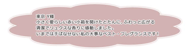 東京 Y様小さく愛らしい赤い小箱を開けたとたんに、ふわっと広がる清潔でリュクスな香りに感動しました。いまでは手ばなせない私の大事なベスト・フレグランスです!